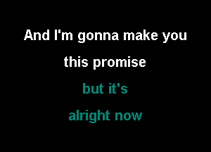 And I'm gonna make you

this promise
but it's

alright now