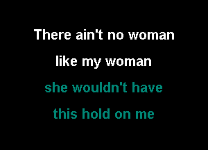 There ain't no woman

like my woman

she wouldn't have

this hold on me