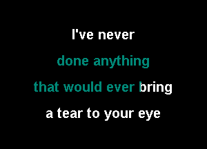 I've never

done anything

that would ever bring

a tear to your eye