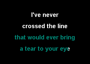 I've never

crossed the line

that would ever bring

a tear to your eye