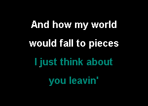 And how my world

would fall to pieces

ljust think about

you leavin'