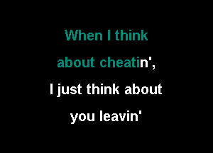 When I think

about cheatin',

ljust think about

you leavin'