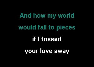 And how my world

would fall to pieces

if I tossed

your love away