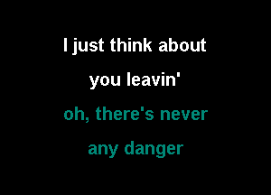 ljust think about

you leavin'
oh, there's never

any danger