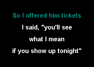 So I offered him tickets
I said, you'll see

what I mean

if you show up tonight