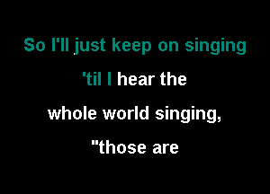 So I'll just keep on singing

'til I hear the
whole world singing,

those are