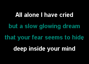 All alone I have cried
but a slow glowing dream
that your fear seems to hide

deep inside your mind