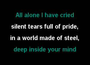 All alone I have cried
silent tears full of pride,

in a world made of steel,

deep inside your mind