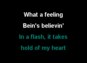 What a feeling

Bein's believin'
In a flash, it takes

hold of my heart