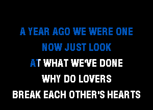 A YEAR AGO WE WERE OHE
HOW JUST LOOK
AT WHAT WE'VE DONE
WHY DO LOVERS
BREAK EACH OTHER'S HEARTS