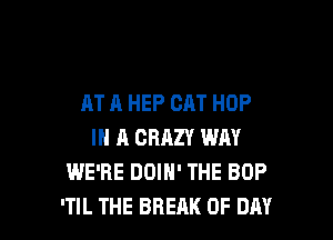 AT A HEP CAT HOP
IN A CRAZY WAY
IE CLOSES UP THE TOP
AND THEN WE LOSE OURSELVES