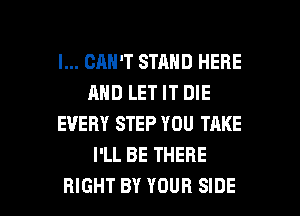 I... CAN'T STAND HERE
AND LET IT DIE
EVERY STEP YOU TAKE
I'LL BE THERE

RIGHT BY YOUR SIDE l