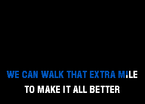 WE CAN WALK THAT EXTRA MILE
TO MAKE IT ALL BETTER