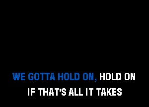 WE GOTTA HOLD 0, HOLD 0
IF THAT'S ALL IT TAKES