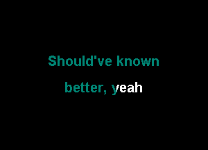 Should've known

better, yeah