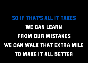 SO IF THAT'S ALL IT TAKES
WE CAN LEARN
FROM OUR MISTAKES
WE CAN WALK THAT EXTRA MILE
TO MAKE IT ALL BETTER