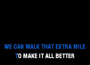 WE CAN WALK THAT EXTRA MILE
TO MAKE IT ALL BETTER