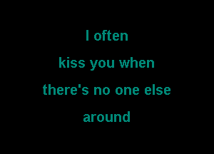 I often

kiss you when

there's no one else

around