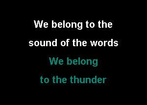 We belong to the

sound of the words

We belong
to the thunder