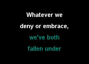 Whatever we

deny or embrace,

we've both

fallen under