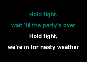 Hold tight,
wait 'til the party's over
Hold tight,

we're in for nasty weather