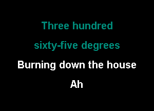 Three hundred

sixty-five degrees

Burning down the house
Ah