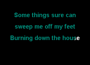 Some things sure can

sweep me off my feet

Burning down the house