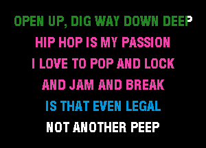 OPEN UP, DIG WAY DOWN DEEP
HIP HOP IS MY PASSION
I LOVE TO POP AND LOCK
AND JAM AND BRERK
IS THAT EVEN LEGAL
HOT ANOTHER PEEP