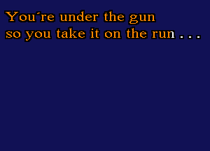 You're under the gun
so you take it on the run . . .