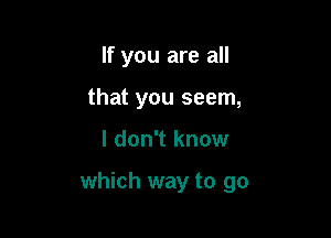 If you are all
that you seem,

I don't know

which way to go