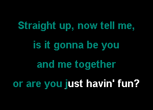 Straight up, now tell me,

is it gonna be you

and me together

or are you just havin' fun?