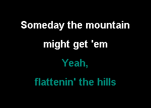Someday the mountain

might get 'em
Yeah,
flattenin' the hills