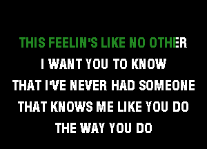 THIS FEELIH'S LIKE NO OTHER
I WANT YOU TO KNOW
THAT I'VE NEVER HAD SOMEONE
THAT KNOWS ME LIKE YOU DO
THE WAY YOU DO