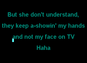 But she don't understand,

they keep a-showin' my hands

find not my face on TV
Haha