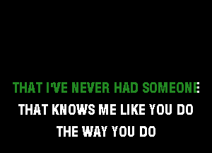 THAT I'VE NEVER HAD SOMEONE
THAT KNOWS ME LIKE YOU DO
THE WAY YOU DO