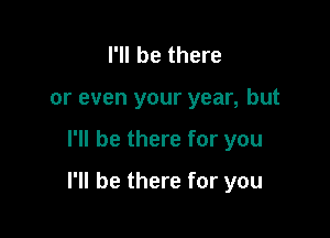 I'll be there
or even your year, but

I'll be there for you

I'll be there for you