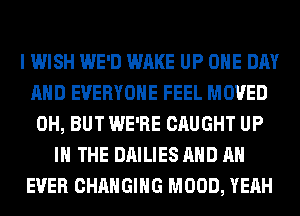 I WISH WE'D WAKE UP ONE DAY
AND EVERYONE FEEL MOVED
0H, BUT WE'RE CAUGHT UP
IN THE DAILIES AND AN
EVER CHANGING MOOD, YEAH