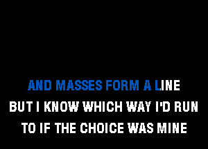 AND MASSES FORM A LIHE
BUT I KNOW WHICH WAY I'D RUN
T0 IF THE CHOICE WAS MINE