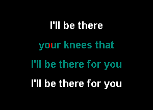 I'll be there
your knees that

I'll be there for you

I'll be there for you