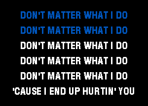 DON'T MATTER WHAT I DO
DON'T MATTER WHAT I DO
DON'T MATTER WHAT I DO
DON'T MATTER WHAT I DO
DON'T MATTER WHAT I DO
'CAUSE I EHD UP HURTIH'YOU