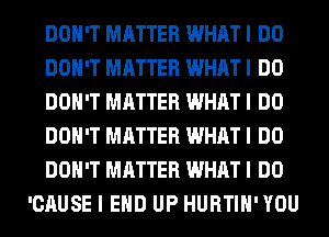 DON'T MATTER WHAT I DO
DON'T MATTER WHAT I DO
DON'T MATTER WHAT I DO
DON'T MATTER WHAT I DO
DON'T MATTER WHAT I DO
'CAUSE I EHD UP HURTIH'YOU