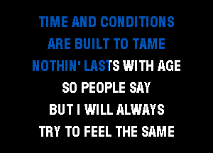 TIME MID CONDITIONS
ARE BUILT TO TIME
NOTHIN' LASTS WITH AGE
SO PEOPLE SAY
BUT I WILL ALWAYS
TRY TO FEEL THE SAME