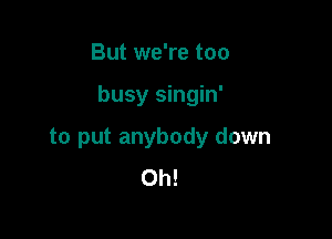 But we're too

busy singin'

to put anybody down
Oh!