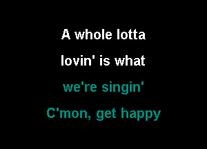A whole lotta
lovin' is what

we're singin'

C'mon, get happy