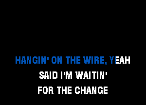 HAHGIH' ON THE WIRE, YEAH
SAID I'M WAITIH'
FOR THE CHANGE