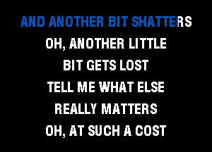 AND ANOTHER BIT SHATTERS
0H, ANOTHER LITTLE
BIT GETS LOST
TELL ME WHAT ELSE
REALLY MATTERS
0H, AT SUCH A COST