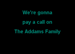 We're gonna

pay a call on

The Addams Family