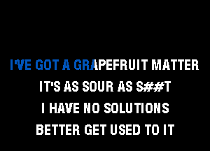 I'VE GOT A GRAPEFRUIT MATTER
IT'S AS SOUR AS StfifT
I HAVE NO SOLUTIONS
BETTER GET USED TO IT