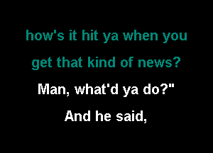 how's it hit ya when you

get that kind of news?

Man, what'd ya do?
And he said,