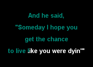 And he said,
Someday I hope you

get the chance

to live like you were dyin'